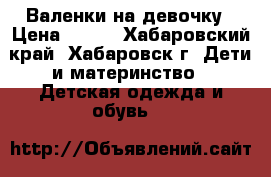 Валенки на девочку › Цена ­ 350 - Хабаровский край, Хабаровск г. Дети и материнство » Детская одежда и обувь   